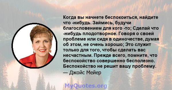 Когда вы начнете беспокоиться, найдите что -нибудь. Займись, будучи благословением для кого -то; Сделай что -нибудь плодотворное. Говоря о своей проблеме или сидя в одиночестве, думая об этом, не очень хорошо; Это