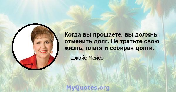 Когда вы прощаете, вы должны отменить долг. Не тратьте свою жизнь, платя и собирая долги.