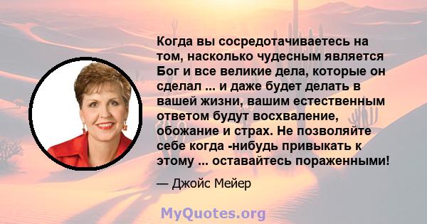 Когда вы сосредотачиваетесь на том, насколько чудесным является Бог и все великие дела, которые он сделал ... и даже будет делать в вашей жизни, вашим естественным ответом будут восхваление, обожание и страх. Не