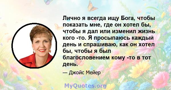 Лично я всегда ищу Бога, чтобы показать мне, где он хотел бы, чтобы я дал или изменил жизнь кого -то. Я просыпаюсь каждый день и спрашиваю, как он хотел бы, чтобы я был благословением кому -то в тот день.