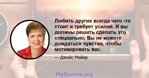 Любить других всегда чего -то стоит и требует усилий. И вы должны решить сделать это специально. Вы не можете дождаться чувства, чтобы мотивировать вас.