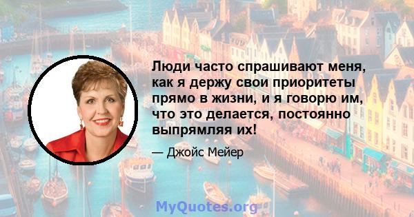 Люди часто спрашивают меня, как я держу свои приоритеты прямо в жизни, и я говорю им, что это делается, постоянно выпрямляя их!