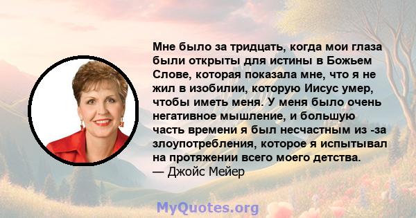 Мне было за тридцать, когда мои глаза были открыты для истины в Божьем Слове, которая показала мне, что я не жил в изобилии, которую Иисус умер, чтобы иметь меня. У меня было очень негативное мышление, и большую часть