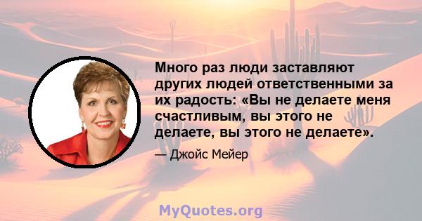 Много раз люди заставляют других людей ответственными за их радость: «Вы не делаете меня счастливым, вы этого не делаете, вы этого не делаете».