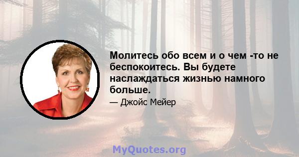 Молитесь обо всем и о чем -то не беспокоитесь. Вы будете наслаждаться жизнью намного больше.