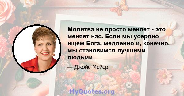 Молитва не просто меняет - это меняет нас. Если мы усердно ищем Бога, медленно и, конечно, мы становимся лучшими людьми.