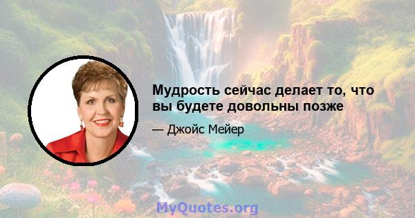 Мудрость сейчас делает то, что вы будете довольны позже