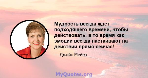 Мудрость всегда ждет подходящего времени, чтобы действовать, в то время как эмоции всегда настаивают на действии прямо сейчас!