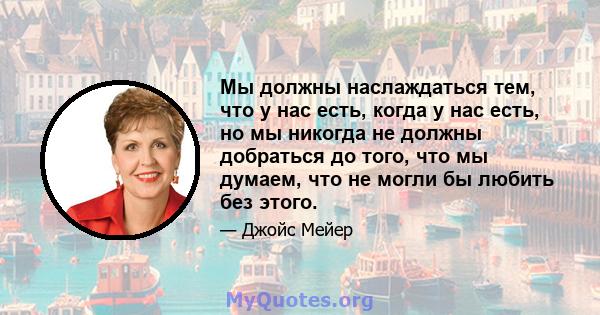 Мы должны наслаждаться тем, что у нас есть, когда у нас есть, но мы никогда не должны добраться до того, что мы думаем, что не могли бы любить без этого.