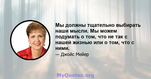 Мы должны тщательно выбирать наши мысли. Мы можем подумать о том, что не так с нашей жизнью или о том, что с ними.