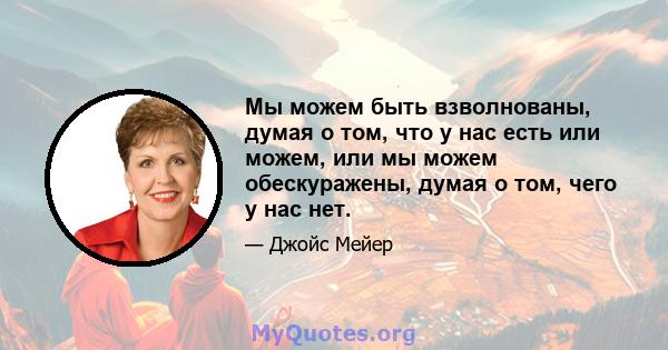 Мы можем быть взволнованы, думая о том, что у нас есть или можем, или мы можем обескуражены, думая о том, чего у нас нет.