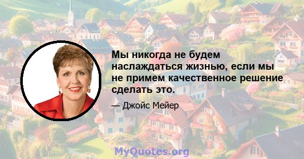 Мы никогда не будем наслаждаться жизнью, если мы не примем качественное решение сделать это.