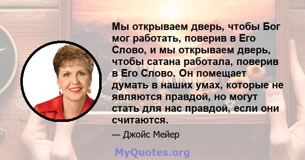 Мы открываем дверь, чтобы Бог мог работать, поверив в Его Слово, и мы открываем дверь, чтобы сатана работала, поверив в Его Слово. Он помещает думать в наших умах, которые не являются правдой, но могут стать для нас