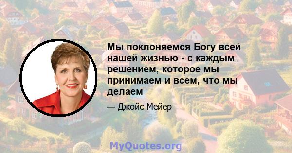 Мы поклоняемся Богу всей нашей жизнью - с каждым решением, которое мы принимаем и всем, что мы делаем