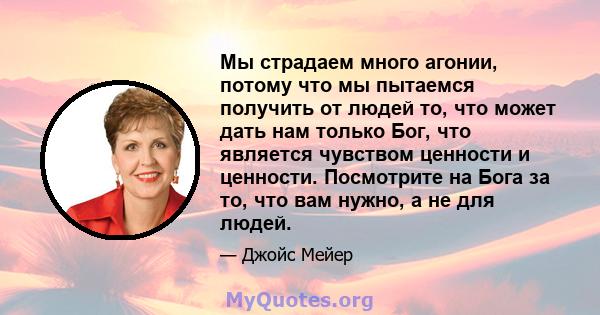 Мы страдаем много агонии, потому что мы пытаемся получить от людей то, что может дать нам только Бог, что является чувством ценности и ценности. Посмотрите на Бога за то, что вам нужно, а не для людей.