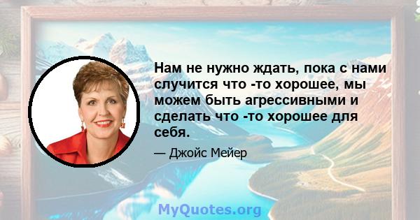 Нам не нужно ждать, пока с нами случится что -то хорошее, мы можем быть агрессивными и сделать что -то хорошее для себя.