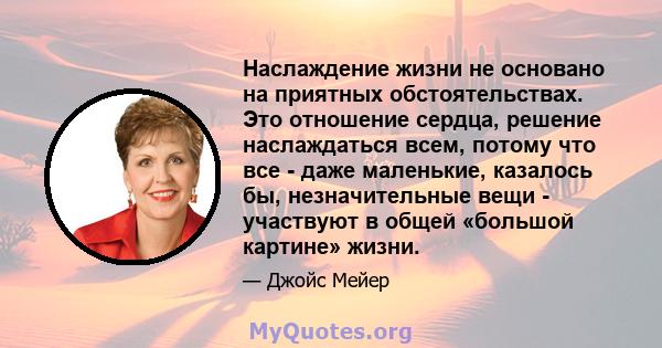 Наслаждение жизни не основано на приятных обстоятельствах. Это отношение сердца, решение наслаждаться всем, потому что все - даже маленькие, казалось бы, незначительные вещи - участвуют в общей «большой картине» жизни.