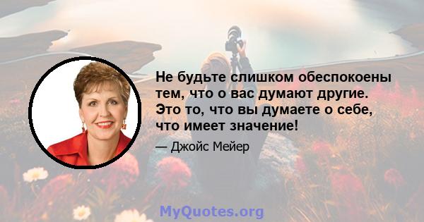 Не будьте слишком обеспокоены тем, что о вас думают другие. Это то, что вы думаете о себе, что имеет значение!