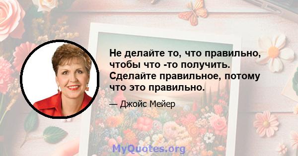 Не делайте то, что правильно, чтобы что -то получить. Сделайте правильное, потому что это правильно.