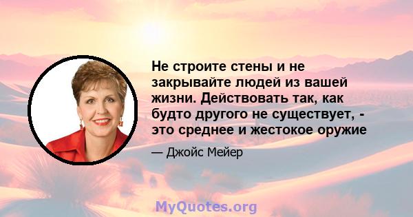 Не строите стены и не закрывайте людей из вашей жизни. Действовать так, как будто другого не существует, - это среднее и жестокое оружие