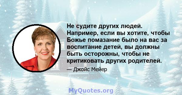 Не судите других людей. Например, если вы хотите, чтобы Божье помазание было на вас за воспитание детей, вы должны быть осторожны, чтобы не критиковать других родителей.