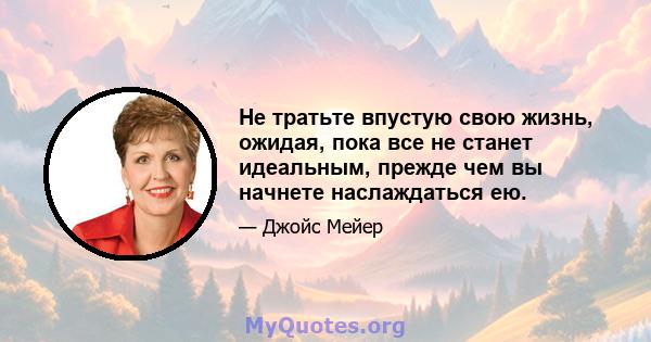 Не тратьте впустую свою жизнь, ожидая, пока все не станет идеальным, прежде чем вы начнете наслаждаться ею.