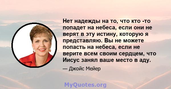 Нет надежды на то, что кто -то попадет на небеса, если они не верят в эту истину, которую я представляю. Вы не можете попасть на небеса, если не верите всем своим сердцем, что Иисус занял ваше место в аду.