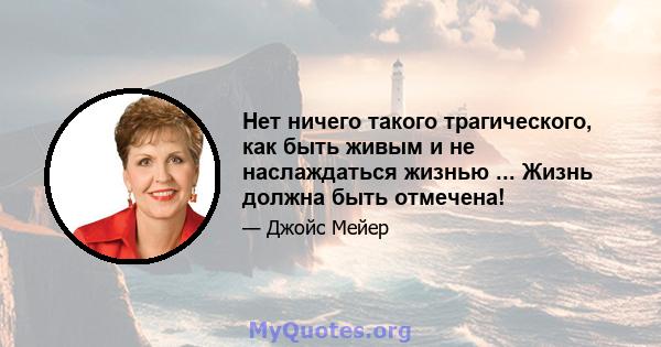 Нет ничего такого трагического, как быть живым и не наслаждаться жизнью ... Жизнь должна быть отмечена!