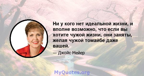 Ни у кого нет идеальной жизни, и вполне возможно, что если вы хотите чужой жизни, они заняты, желая чужой томайбе даже вашей.