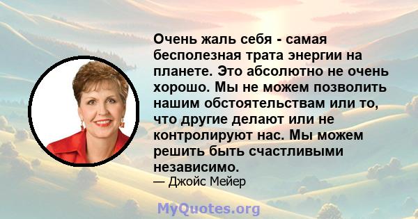 Очень жаль себя - самая бесполезная трата энергии на планете. Это абсолютно не очень хорошо. Мы не можем позволить нашим обстоятельствам или то, что другие делают или не контролируют нас. Мы можем решить быть