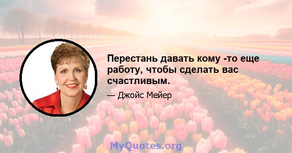 Перестань давать кому -то еще работу, чтобы сделать вас счастливым.