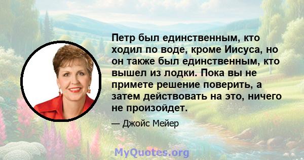 Петр был единственным, кто ходил по воде, кроме Иисуса, но он также был единственным, кто вышел из лодки. Пока вы не примете решение поверить, а затем действовать на это, ничего не произойдет.