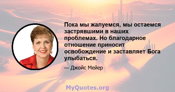 Пока мы жалуемся, мы остаемся застрявшими в наших проблемах. Но благодарное отношение приносит освобождение и заставляет Бога улыбаться.