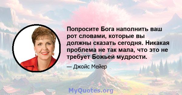 Попросите Бога наполнить ваш рот словами, которые вы должны сказать сегодня. Никакая проблема не так мала, что это не требует Божьей мудрости.