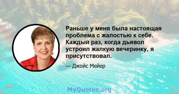 Раньше у меня была настоящая проблема с жалостью к себе. Каждый раз, когда дьявол устроил жалкую вечеринку, я присутствовал.