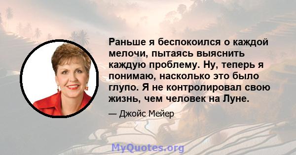 Раньше я беспокоился о каждой мелочи, пытаясь выяснить каждую проблему. Ну, теперь я понимаю, насколько это было глупо. Я не контролировал свою жизнь, чем человек на Луне.