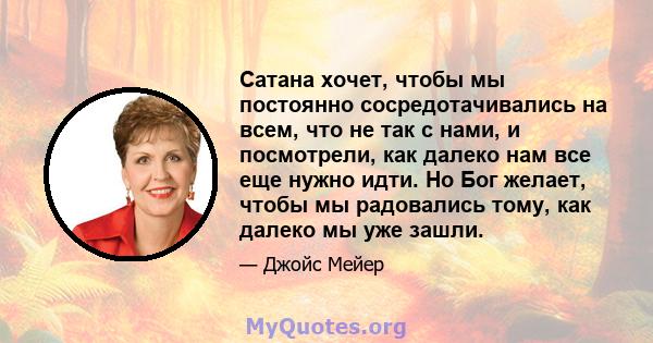 Сатана хочет, чтобы мы постоянно сосредотачивались на всем, что не так с нами, и посмотрели, как далеко нам все еще нужно идти. Но Бог желает, чтобы мы радовались тому, как далеко мы уже зашли.