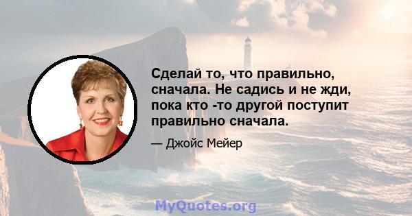 Сделай то, что правильно, сначала. Не садись и не жди, пока кто -то другой поступит правильно сначала.