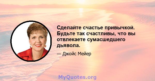 Сделайте счастье привычкой. Будьте так счастливы, что вы отвлекаете сумасшедшего дьявола.