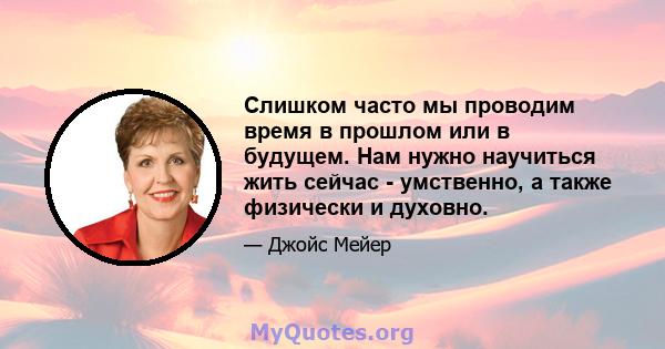 Слишком часто мы проводим время в прошлом или в будущем. Нам нужно научиться жить сейчас - умственно, а также физически и духовно.