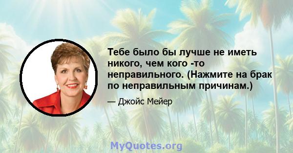 Тебе было бы лучше не иметь никого, чем кого -то неправильного. (Нажмите на брак по неправильным причинам.)