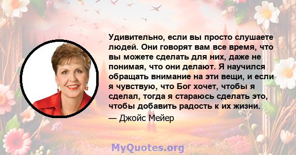 Удивительно, если вы просто слушаете людей. Они говорят вам все время, что вы можете сделать для них, даже не понимая, что они делают. Я научился обращать внимание на эти вещи, и если я чувствую, что Бог хочет, чтобы я