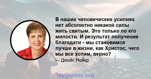 В наших человеческих усилиях нет абсолютно никакой силы жить святым. Это только по его милости. И результат получения благодати - мы становимся лучше в жизни, как Христос, чего мы все хотим, верно?