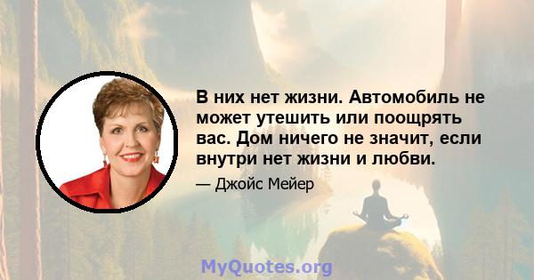 В них нет жизни. Автомобиль не может утешить или поощрять вас. Дом ничего не значит, если внутри нет жизни и любви.