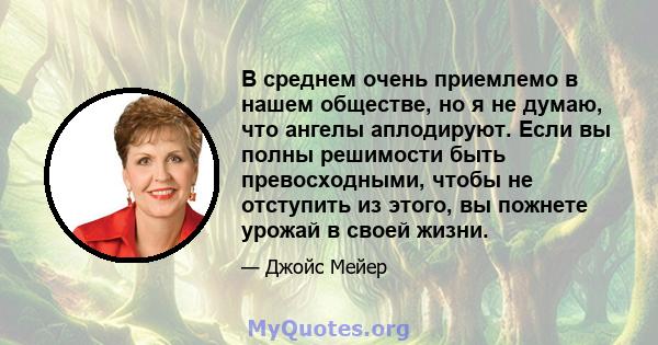 В среднем очень приемлемо в нашем обществе, но я не думаю, что ангелы аплодируют. Если вы полны решимости быть превосходными, чтобы не отступить из этого, вы пожнете урожай в своей жизни.