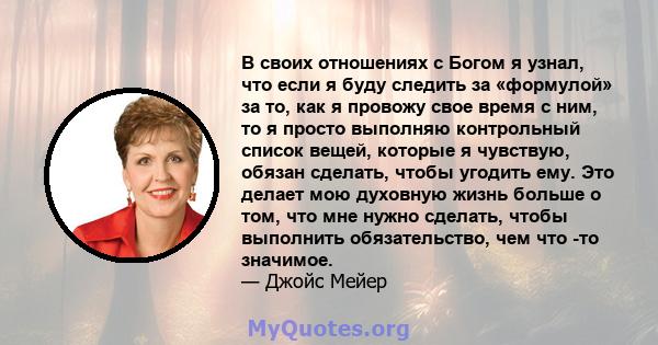 В своих отношениях с Богом я узнал, что если я буду следить за «формулой» за то, как я провожу свое время с ним, то я просто выполняю контрольный список вещей, которые я чувствую, обязан сделать, чтобы угодить ему. Это