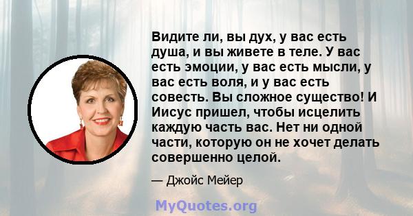 Видите ли, вы дух, у вас есть душа, и вы живете в теле. У вас есть эмоции, у вас есть мысли, у вас есть воля, и у вас есть совесть. Вы сложное существо! И Иисус пришел, чтобы исцелить каждую часть вас. Нет ни одной