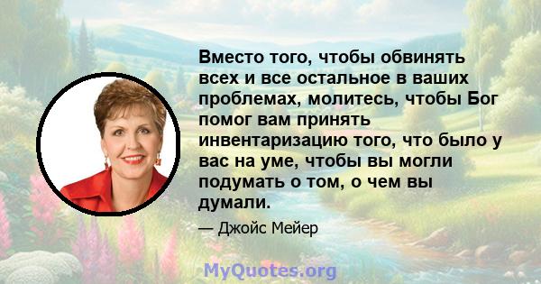 Вместо того, чтобы обвинять всех и все остальное в ваших проблемах, молитесь, чтобы Бог помог вам принять инвентаризацию того, что было у вас на уме, чтобы вы могли подумать о том, о чем вы думали.