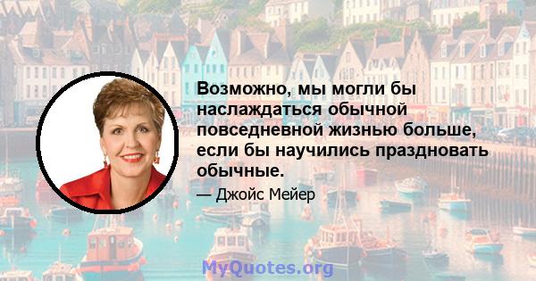 Возможно, мы могли бы наслаждаться обычной повседневной жизнью больше, если бы научились праздновать обычные.