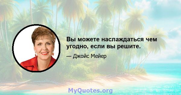 Вы можете наслаждаться чем угодно, если вы решите.